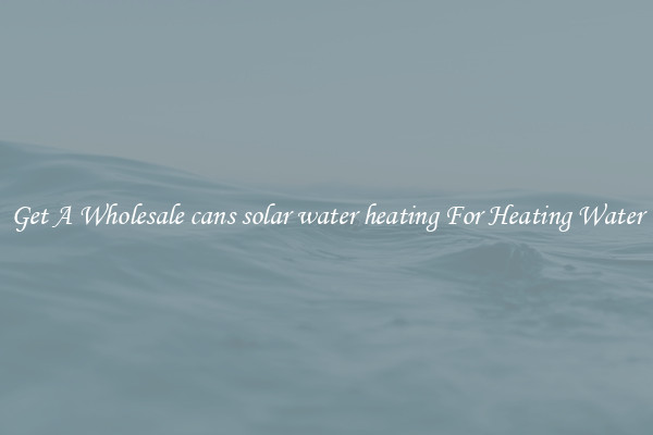 Get A Wholesale cans solar water heating For Heating Water